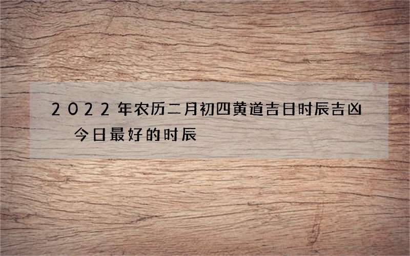 2022年农历二月初四黄道吉日时辰吉凶 今日最好的时辰